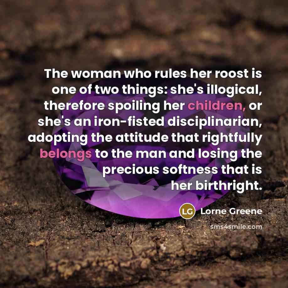 “The woman who rules her roost is one of two things: she's illogical, therefore spoiling her children, or she's an iron-fisted disciplinarian, adopting the attitude that rightfully belongs to the man and losing the precious softness that is her birthright.” quote by Lorne Greene
