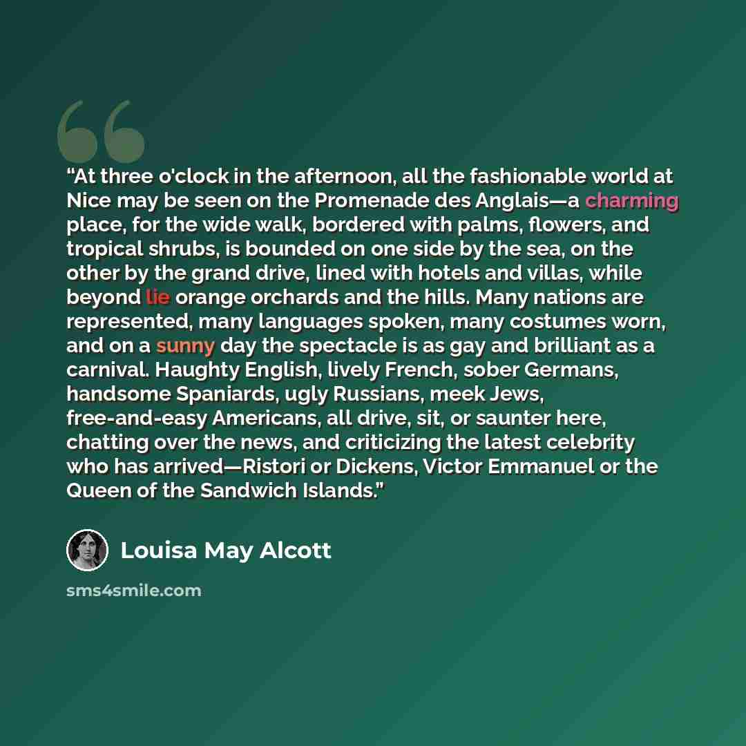 “At three o'clock in the afternoon, all the fashionable world at Nice may be seen on the Promenade des Anglais—a charming place, for the wide walk, bordered with palms, flowers, and tropical shrubs, is bounded on one side by the sea, on the other by the grand drive, lined with hotels and villas…” quote by Louisa May Alcott