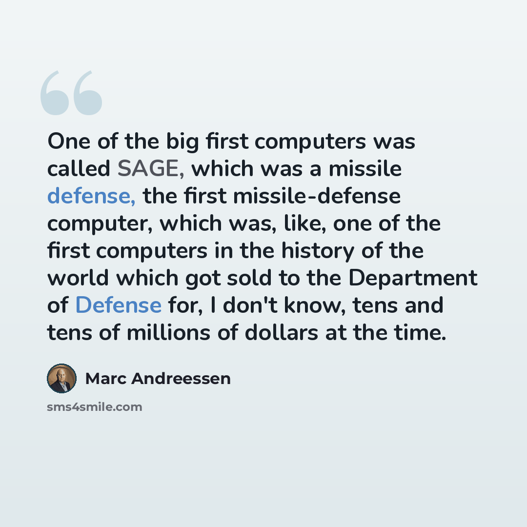 “One of the big first computers was called SAGE, which was a missile defense, the first missile-defense computer, which was, like, one of the first computers in the history of the world which got sold to the Department of Defense for, I don't know, tens and tens of millions of dollars at the time.” quote by Marc Andreessen