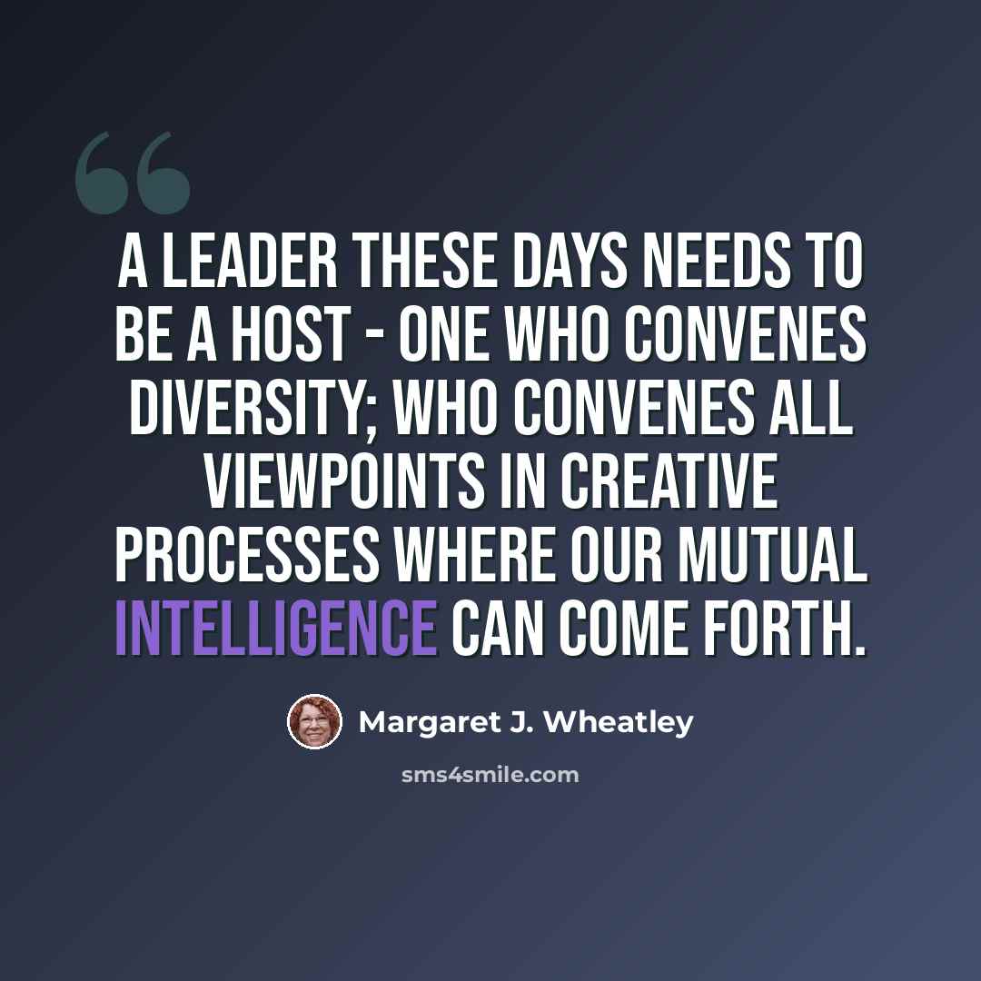“A leader these days needs to be a host - one who convenes diversity; who convenes all viewpoints in creative processes where our mutual intelligence can come forth.” quote by Margaret J. Wheatley