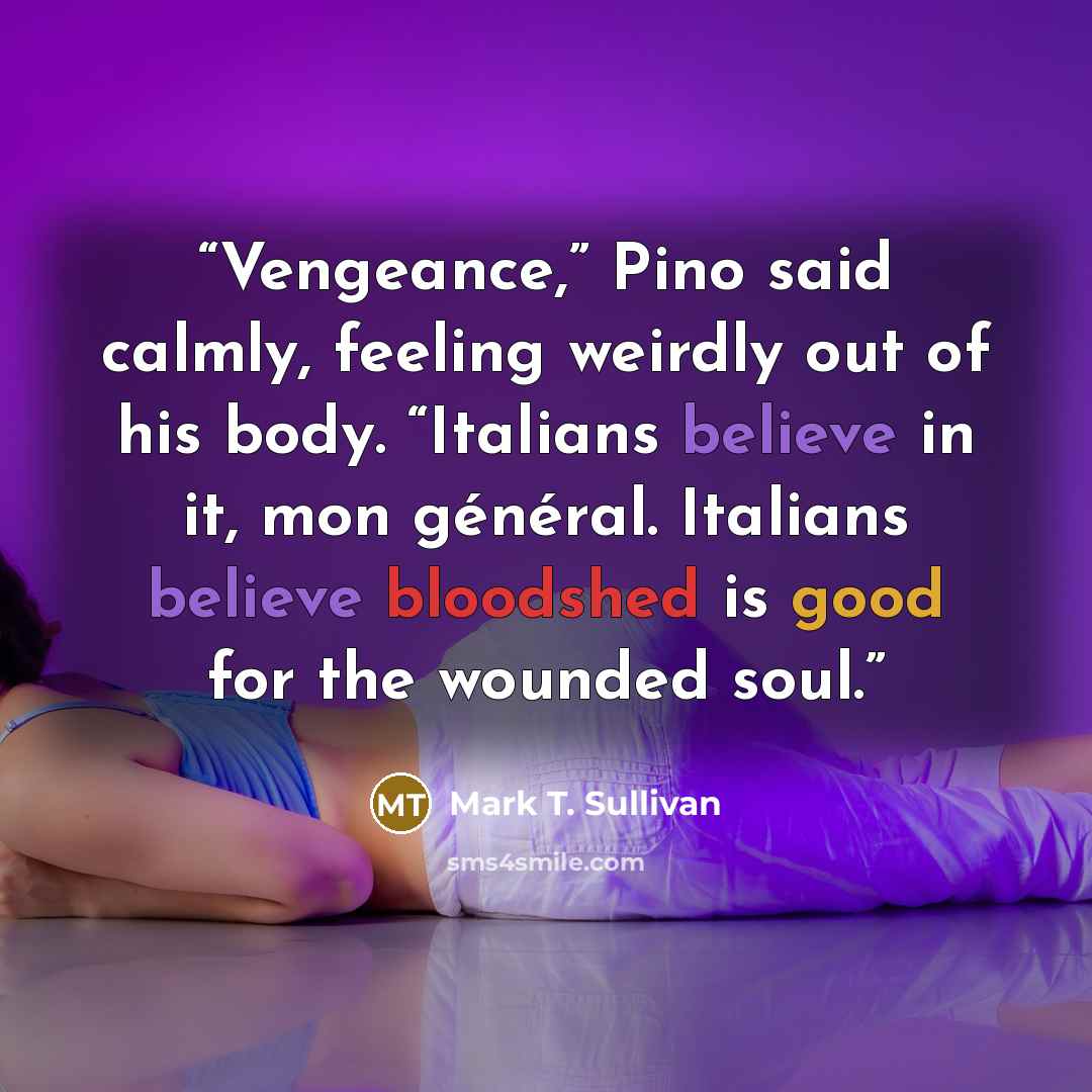 “Vengeance,” Pino said calmly, feeling weirdly out of his body. “Italians believe in it, mon général. Italians believe bloodshed is good for the wounded soul.” quote by Mark T. Sullivan