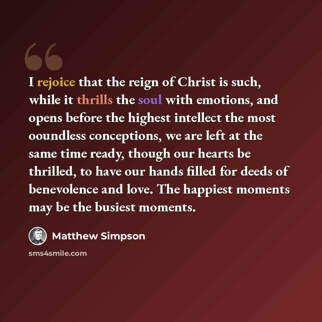 “I rejoice that the reign of Christ is such, while it thrills the soul with emotions, and opens before the highest intellect the most ooundless conceptions, we are left at the same time ready, though our hearts be thrilled, to have our hands filled for deeds of benevolence and love. The happiest…” quote by Matthew Simpson
