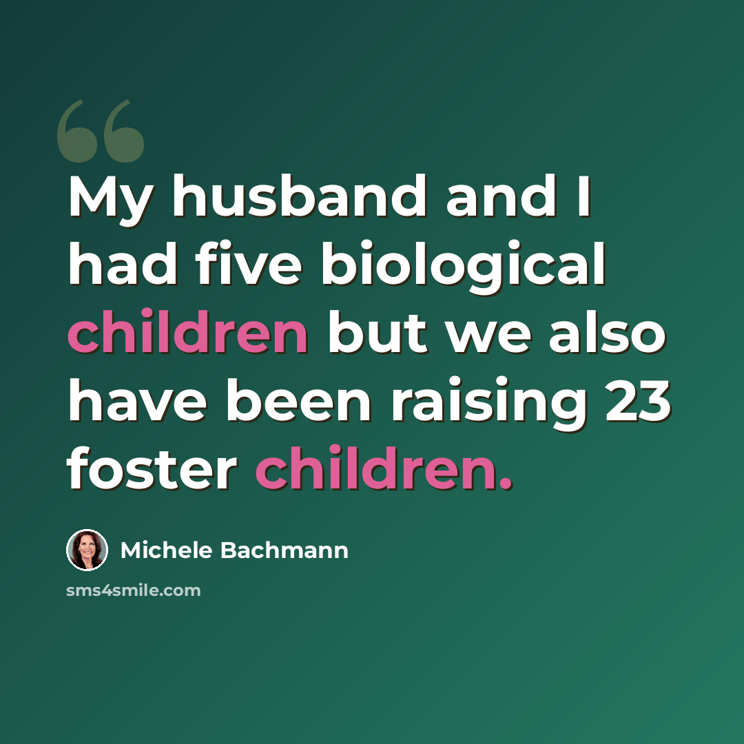 “My husband and I had five biological children but we also have been raising 23 foster children.” quote by Michele Bachmann