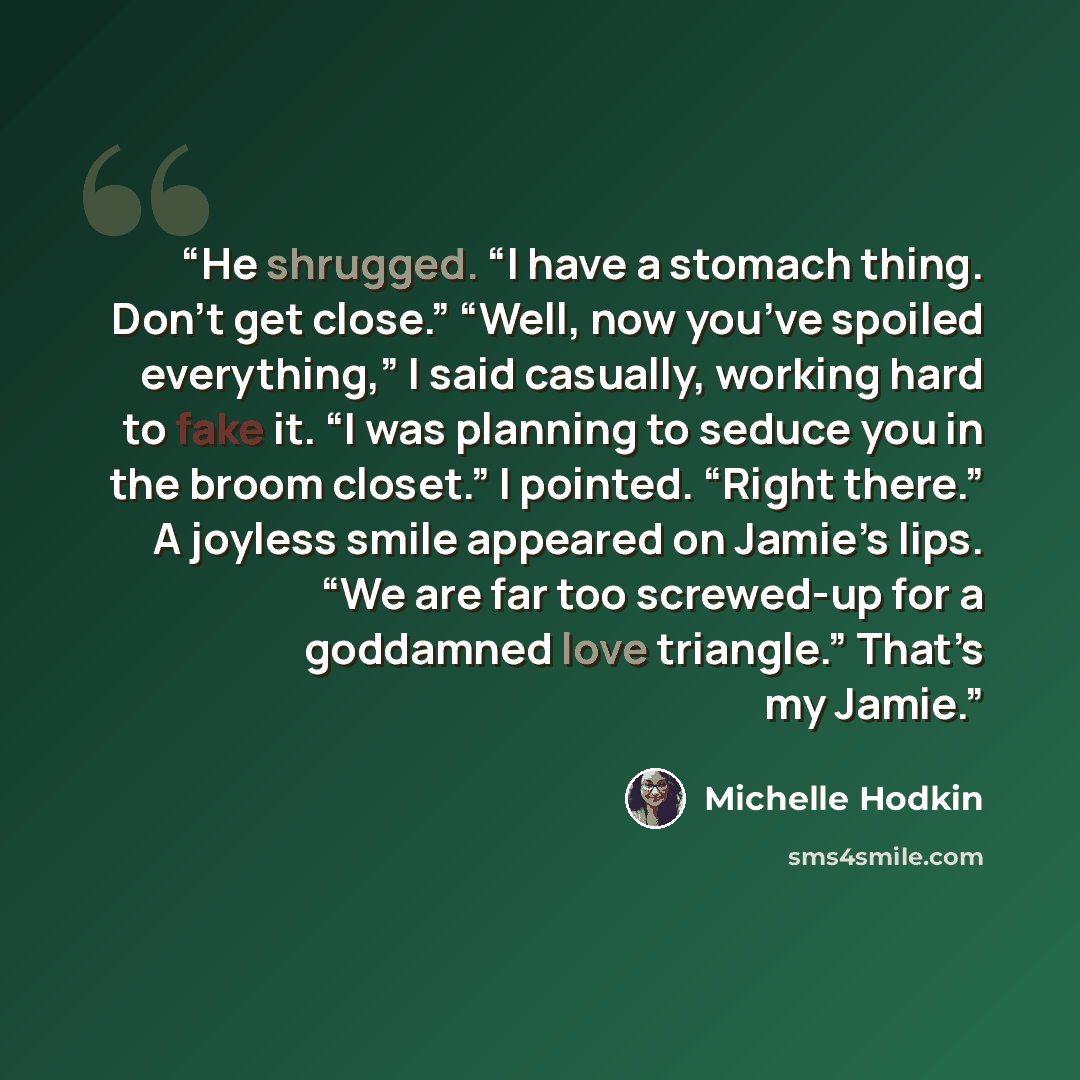 “He shrugged. “I have a stomach thing. Don’t get close.” “Well, now you’ve spoiled everything,” I said casually, working hard to fake it. “I was planning to seduce you in the broom closet.” I pointed. “Right there.” A joyless smile appeared on Jamie’s lips. “We are far too screwed-up for a…” quote by Michelle Hodkin