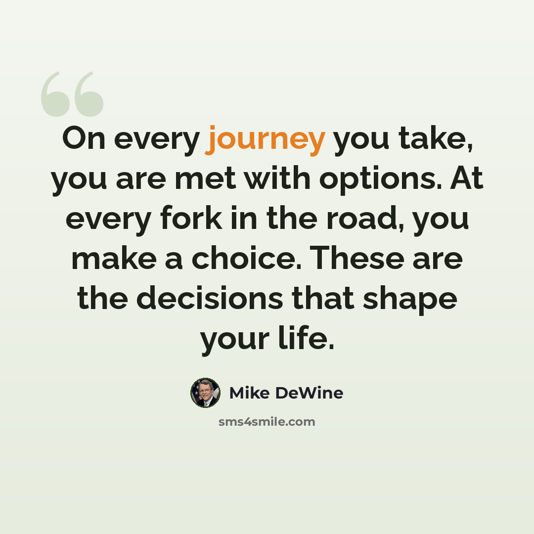 “On every journey you take, you are met with options. At every fork in the road, you make a choice. These are the decisions that shape your life.” quote by Mike DeWine