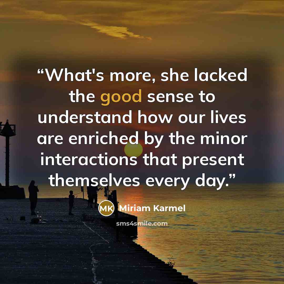 “What's more, she lacked the good sense to understand how our lives are enriched by the minor interactions that present themselves every day.” quote by Miriam Karmel