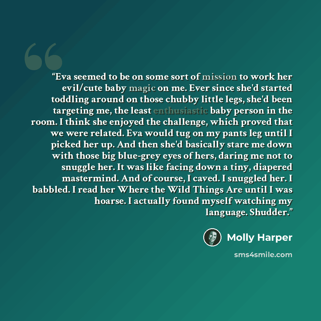 “Eva seemed to be on some sort of mission to work her evil/cute baby magic on me. Ever since she'd started toddling around on those chubby little legs, she'd been targeting me, the least enthusiastic baby person in the room. I think she enjoyed the challenge, which proved that we were related. Eva…” quote by Molly Harper