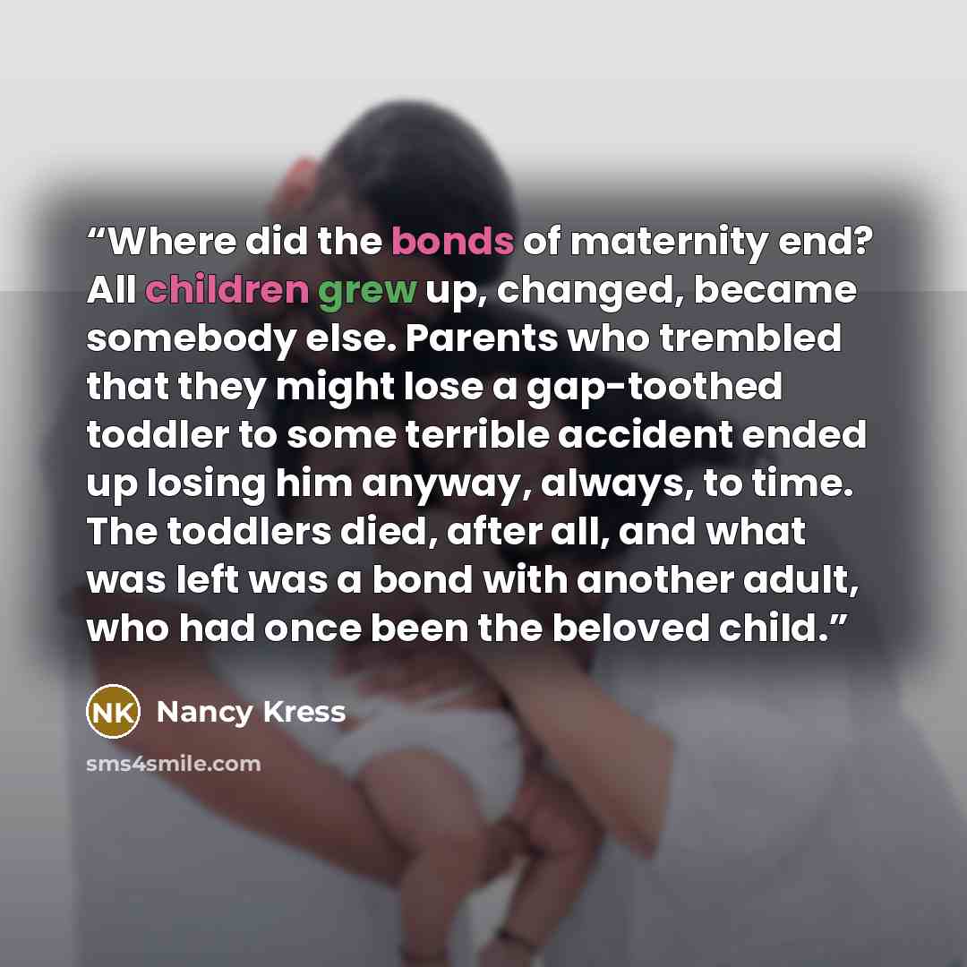 “Where did the bonds of maternity end? All children grew up, changed, became somebody else. Parents who trembled that they might lose a gap-toothed toddler to some terrible accident ended up losing him anyway, always, to time. The toddlers died, after all, and what was left was a bond with another…” quote by Nancy Kress