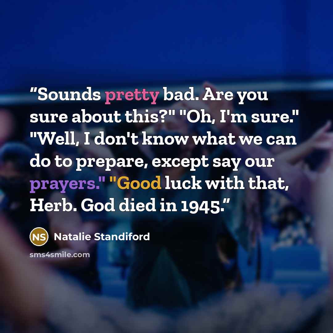 “Sounds pretty bad. Are you sure about this?" "Oh, I'm sure." "Well, I don't know what we can do to prepare, except say our prayers." "Good luck with that, Herb. God died in 1945.” quote by Natalie Standiford