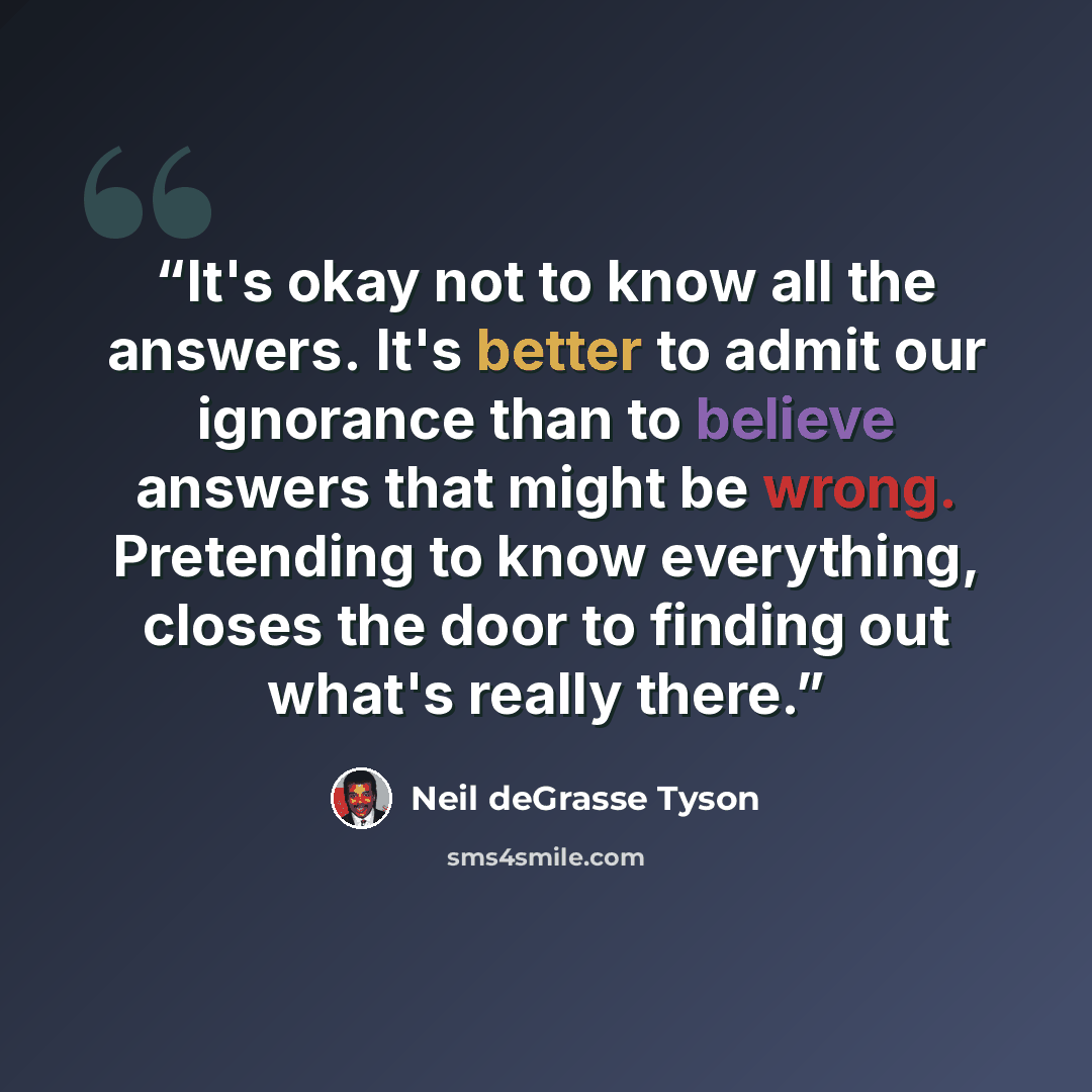 “It's okay not to know all the answers. It's better to admit our ignorance than to believe answers that might be wrong. Pretending to know everything, closes the door to finding out what's really there.” quote by Neil deGrasse Tyson
