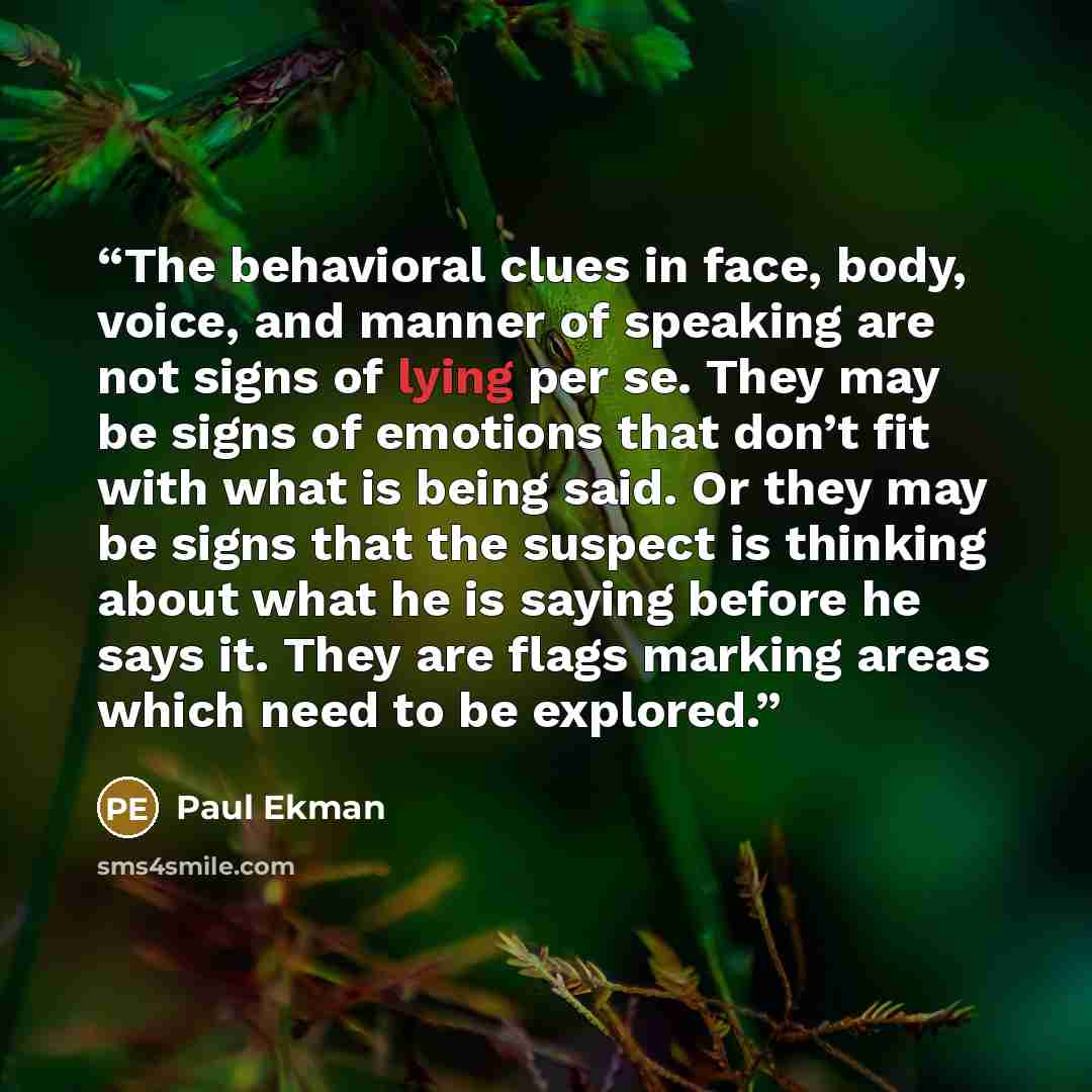 “The behavioral clues in face, body, voice, and manner of speaking are not signs of lying per se. They may be signs of emotions that don’t fit with what is being said. Or they may be signs that the suspect is thinking about what he is saying before he says it. They are flags marking areas which…” quote by Paul Ekman