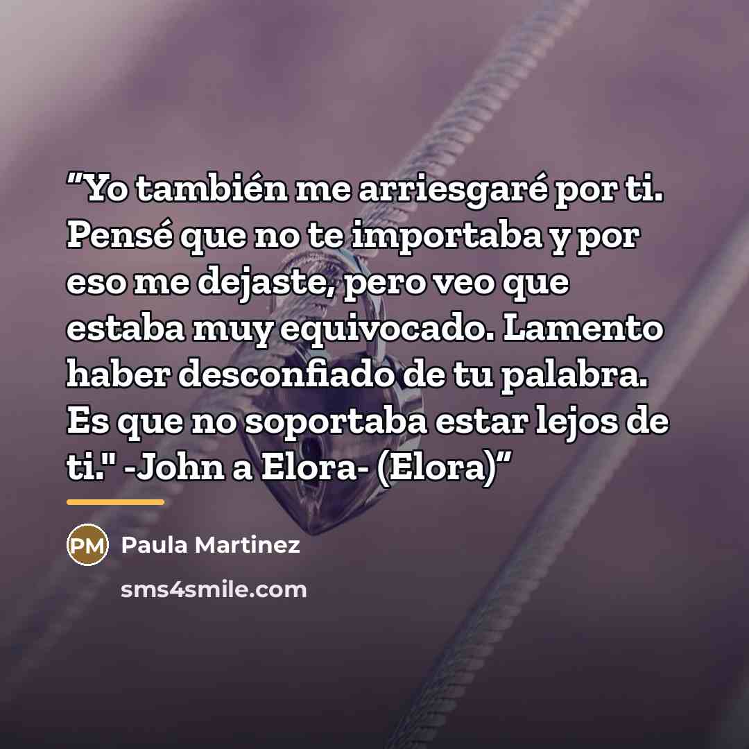 “Yo también me arriesgaré por ti. Pensé que no te importaba y por eso me dejaste, pero veo que estaba muy equivocado. Lamento haber desconfiado de tu palabra. Es que no soportaba estar lejos de ti." -John a Elora- (Elora)” quote by Paula Martinez