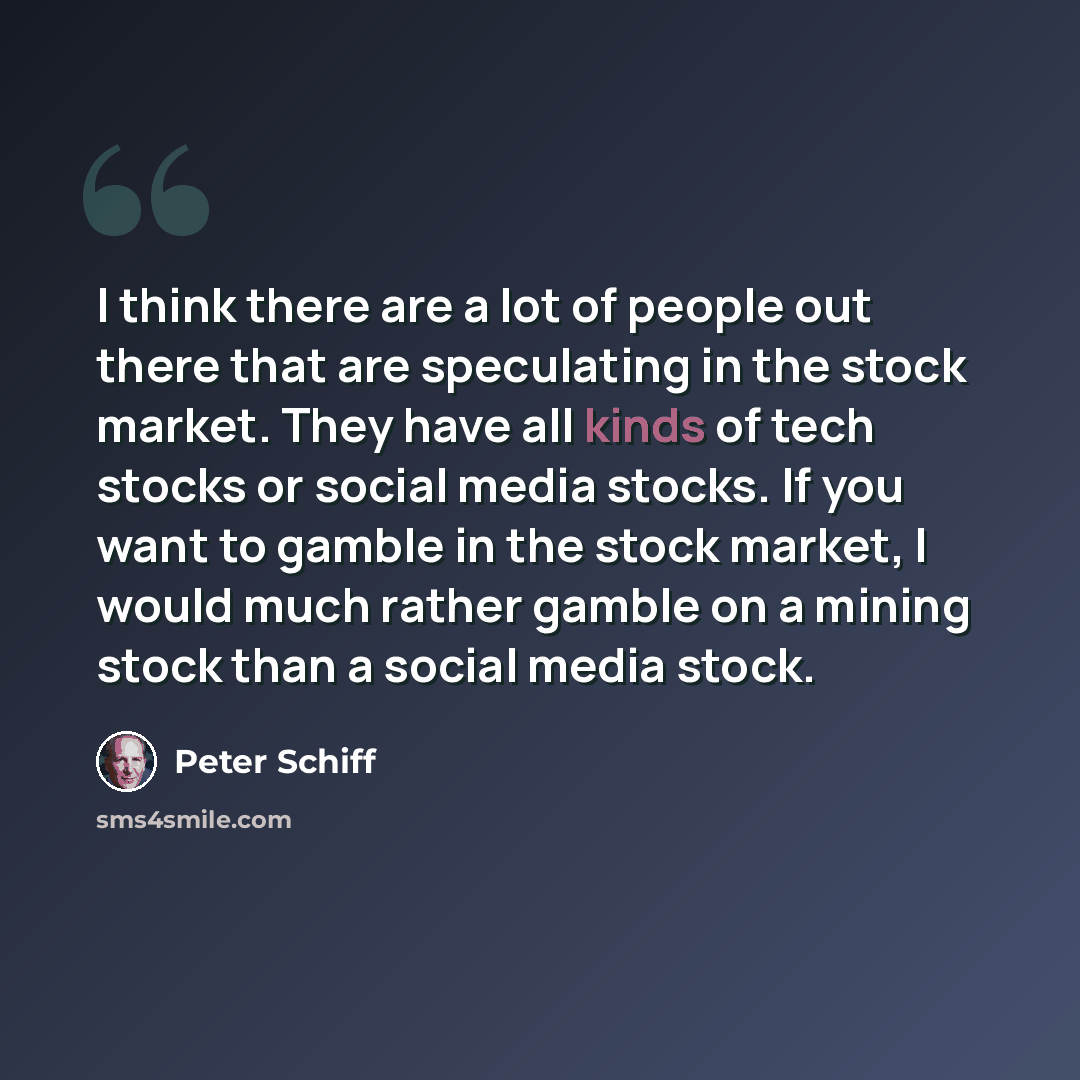 “I think there are a lot of people out there that are speculating in the stock market. They have all kinds of tech stocks or social media stocks. If you want to gamble in the stock market, I would much rather gamble on a mining stock than a social media stock.” quote by Peter Schiff