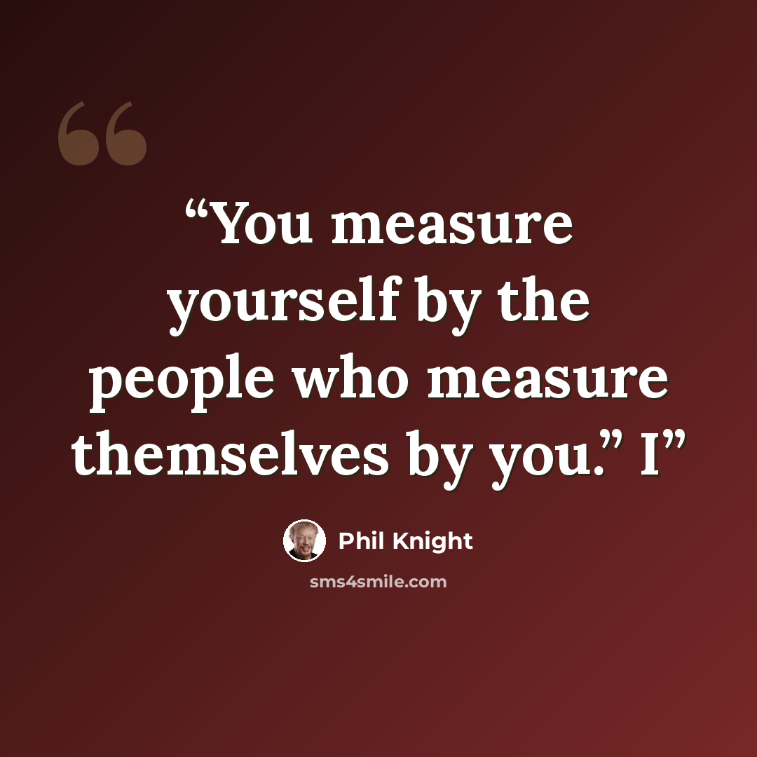 “You measure yourself by the people who measure themselves by you.” I” quote by Phil Knight