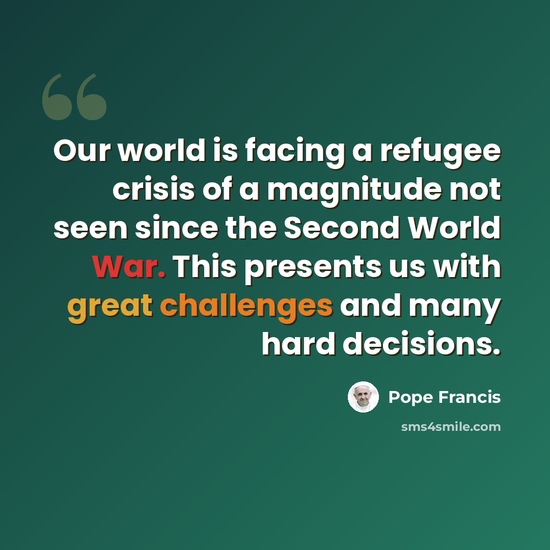 “Our world is facing a refugee crisis of a magnitude not seen since the Second World War. This presents us with great challenges and many hard decisions.” quote by Pope Francis
