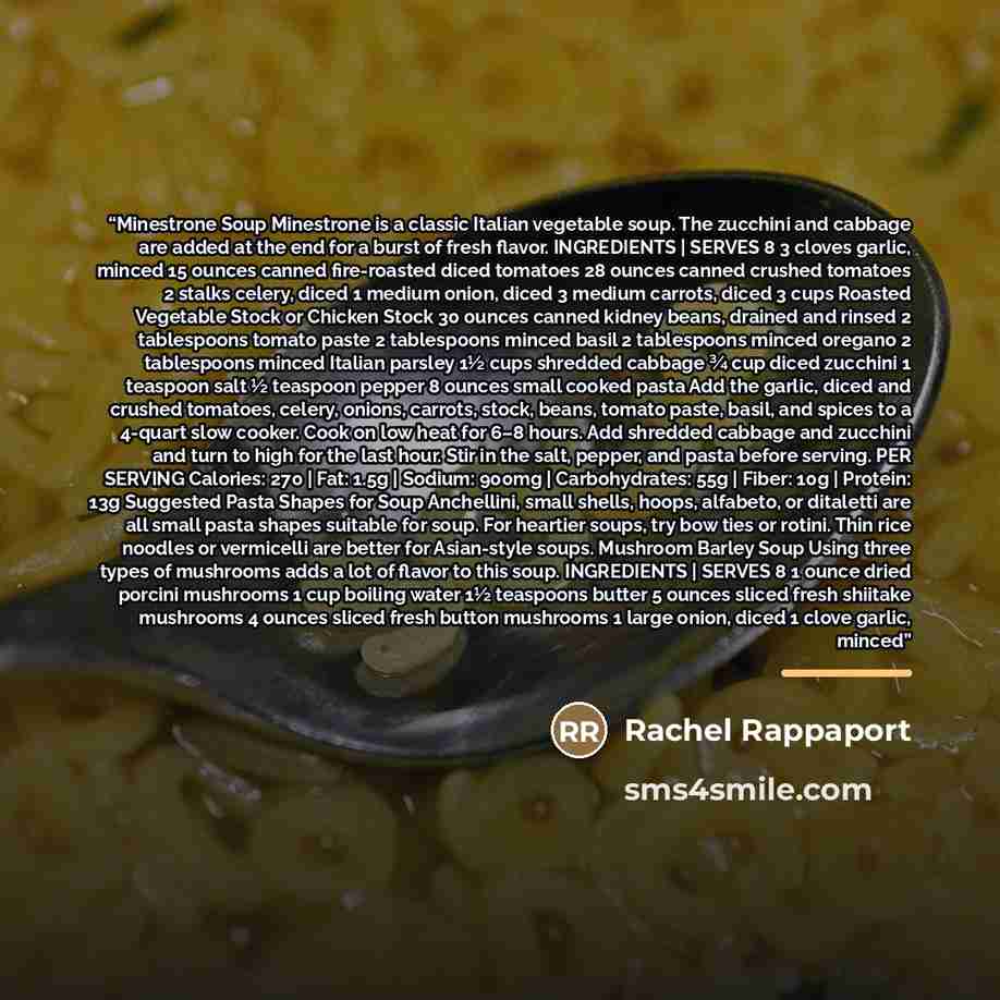 “Minestrone Soup Minestrone is a classic Italian vegetable soup. The zucchini and cabbage are added at the end for a burst of fresh flavor. INGREDIENTS | SERVES 8 3 cloves garlic, minced 15 ounces canned fire-roasted diced tomatoes 28 ounces canned crushed tomatoes 2 stalks celery, diced 1 medium…” quote by Rachel Rappaport