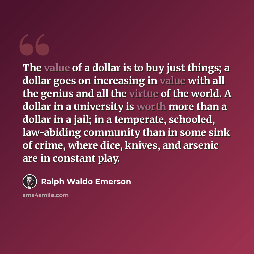 “The value of a dollar is to buy just things; a dollar goes on increasing in value with all the genius and all the virtue of the world. A dollar in a university is worth more than a dollar in a jail; in a temperate, schooled, law-abiding community than in some sink of crime, where dice, knives, and…” quote by Ralph Waldo Emerson
