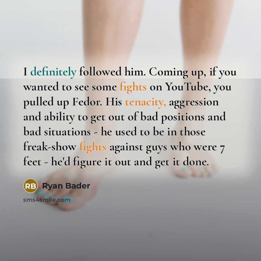 “I definitely followed him. Coming up, if you wanted to see some fights on YouTube, you pulled up Fedor. His tenacity, aggression and ability to get out of bad positions and bad situations - he used to be in those freak-show fights against guys who were 7 feet - he'd figure it out and get it done.” quote by Ryan Bader