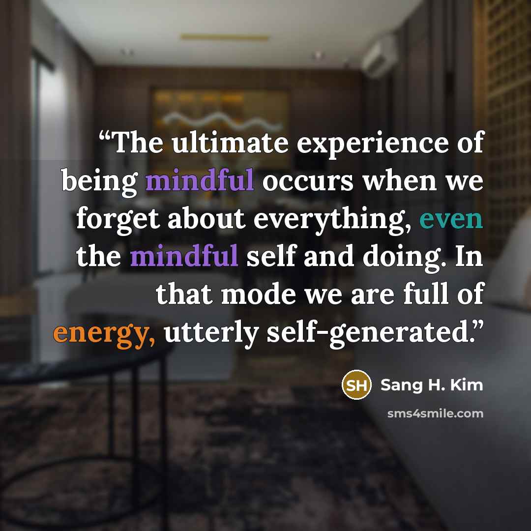 “The ultimate experience of being mindful occurs when we forget about everything, even the mindful self and doing. In that mode we are full of energy, utterly self-generated.” quote by Sang H. Kim