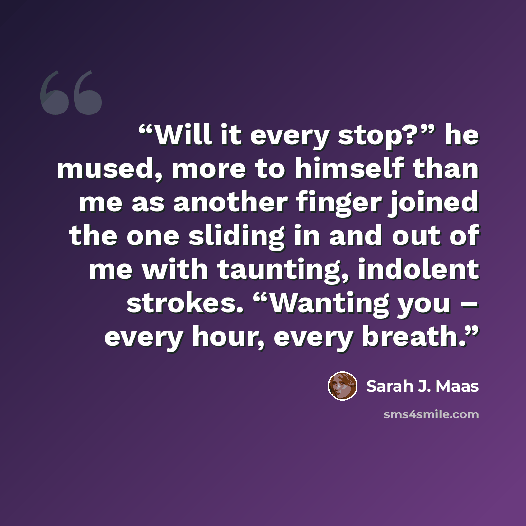 “Will it every stop?” he mused, more to himself than me as another finger joined the one sliding in and out of me with taunting, indolent strokes. “Wanting you – every hour, every breath.” quote by Sarah J. Maas