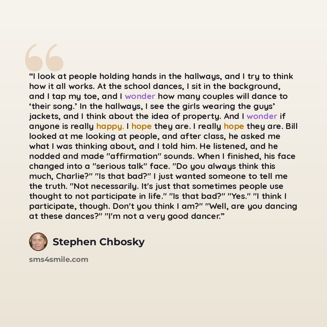 “I look at people holding hands in the hallways, and I try to think how it all works. At the school dances, I sit in the background, and I tap my toe, and I wonder how many couples will dance to ‘their song.’ In the hallways, I see the girls wearing the guys’ jackets, and I think about the idea of…” quote by Stephen Chbosky