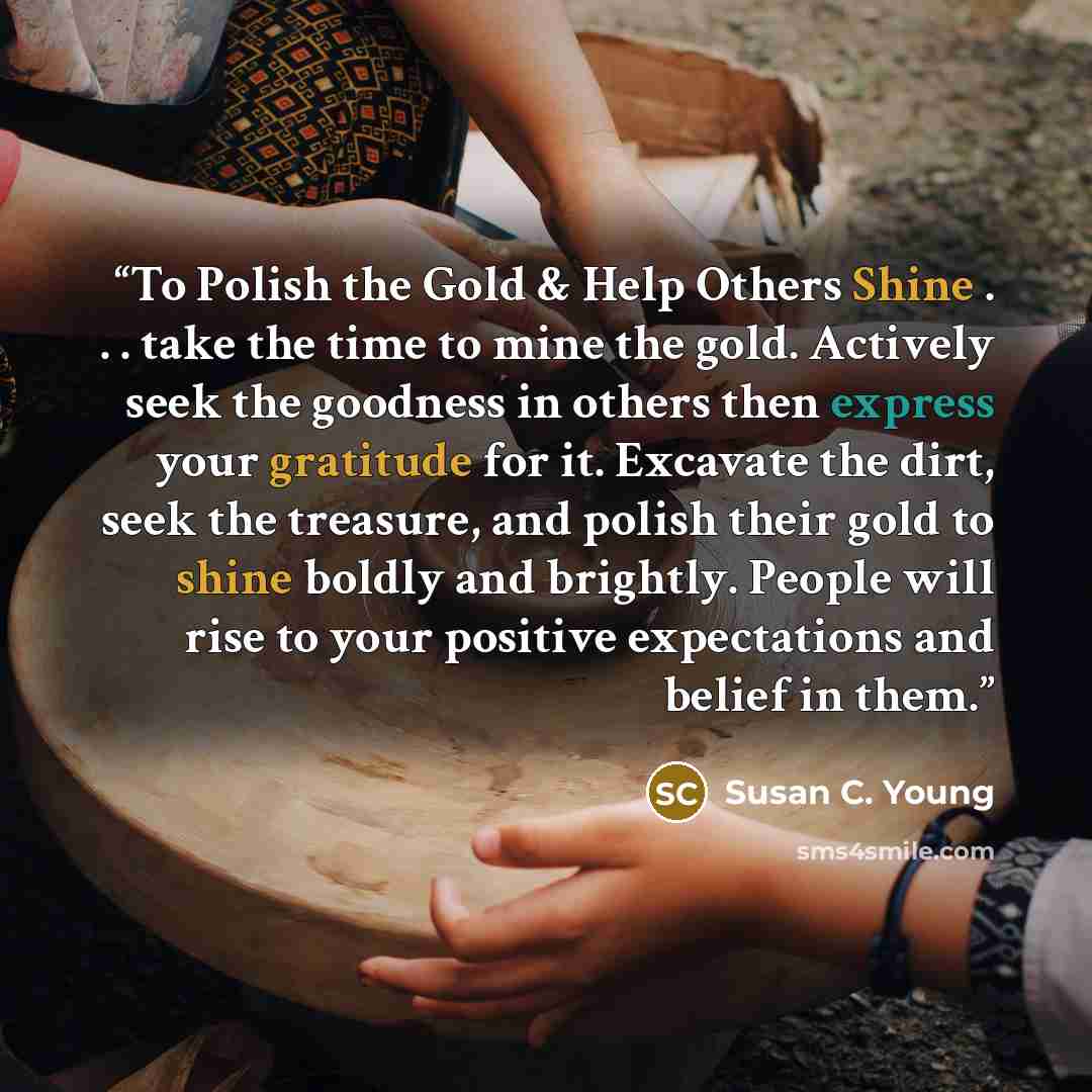 “To Polish the Gold & Help Others Shine . . . take the time to mine the gold. Actively seek the goodness in others then express your gratitude for it. Excavate the dirt, seek the treasure, and polish their gold to shine boldly and brightly. People will rise to your positive expectations and belief…” quote by Susan C. Young