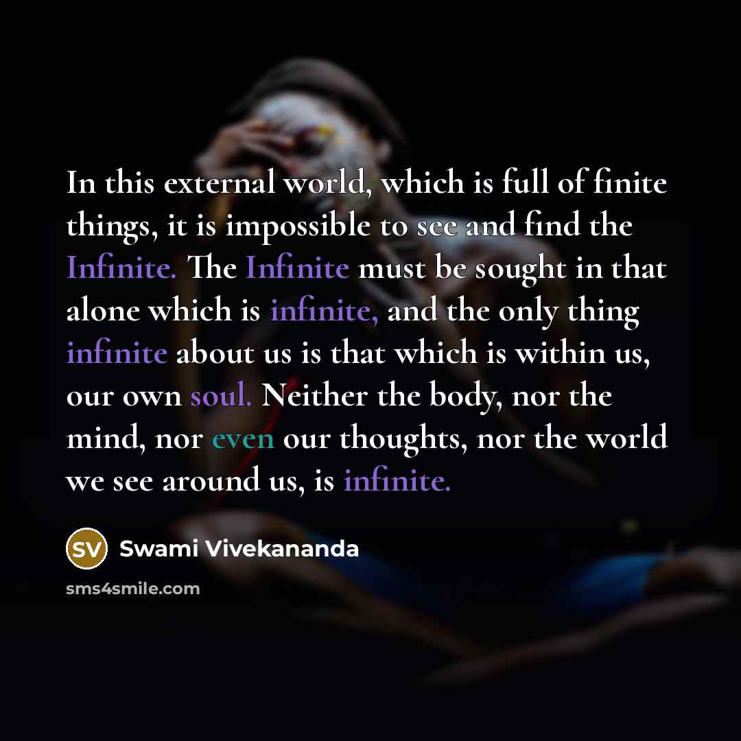 “In this external world, which is full of finite things, it is impossible to see and find the Infinite. The Infinite must be sought in that alone which is infinite, and the only thing infinite about us is that which is within us, our own soul. Neither the body, nor the mind, nor even our thoughts…” quote by Swami Vivekananda