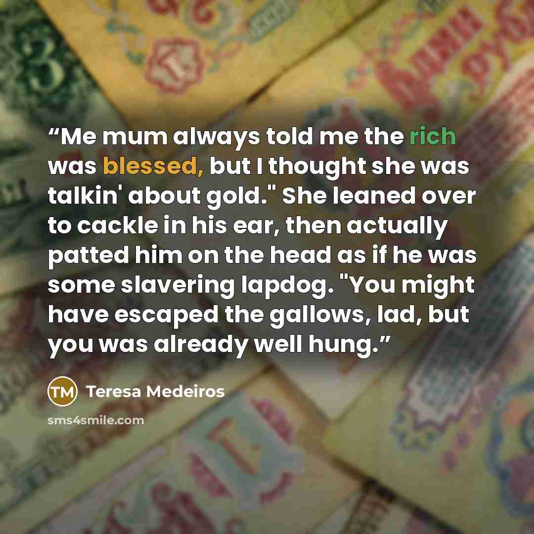 “Me mum always told me the rich was blessed, but I thought she was talkin' about gold." She leaned over to cackle in his ear, then actually patted him on the head as if he was some slavering lapdog. "You might have escaped the gallows, lad, but you was already well hung.” quote by Teresa Medeiros