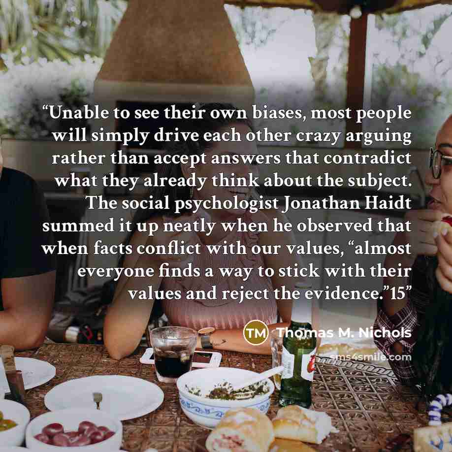 “Unable to see their own biases, most people will simply drive each other crazy arguing rather than accept answers that contradict what they already think about the subject. The social psychologist Jonathan Haidt summed it up neatly when he observed that when facts conflict with our values, “almost…” quote by Thomas M. Nichols