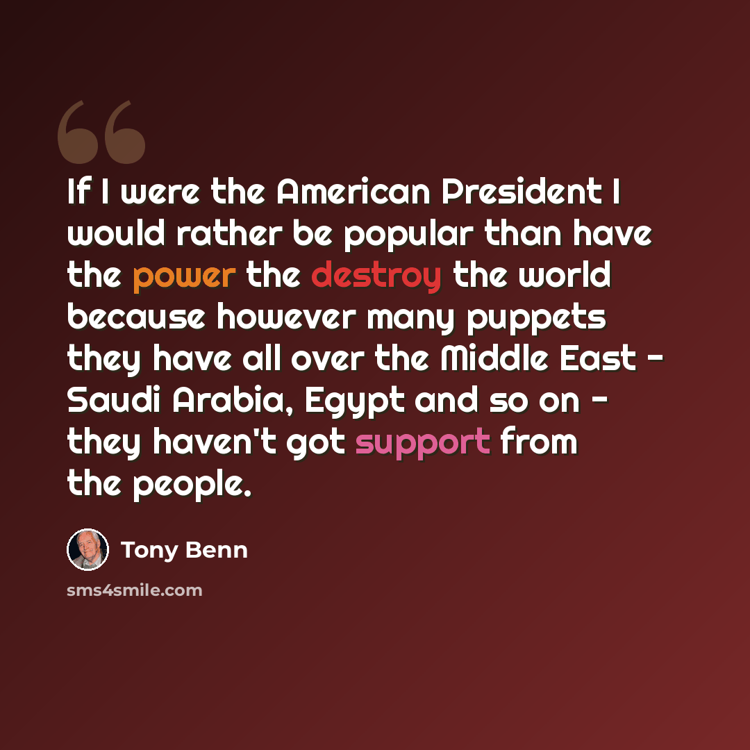 “If I were the American President I would rather be popular than have the power the destroy the world because however many puppets they have all over the Middle East - Saudi Arabia, Egypt and so on - they haven't got support from the people.” quote by Tony Benn