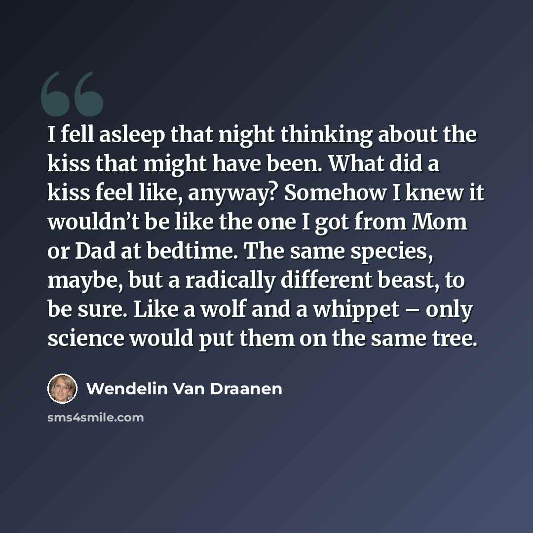 “I fell asleep that night thinking about the kiss that might have been. What did a kiss feel like, anyway? Somehow I knew it wouldn’t be like the one I got from Mom or Dad at bedtime. The same species, maybe, but a radically different beast, to be sure. Like a wolf and a whippet – only science…” quote by Wendelin Van Draanen