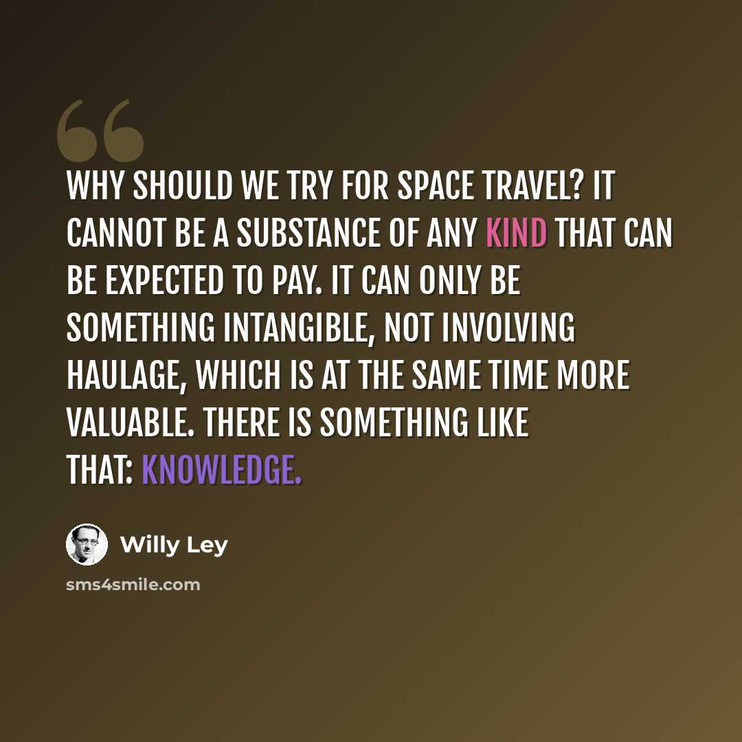 “Why should we try for space travel? It cannot be a substance of any kind that can be expected to pay. It can only be something intangible, not involving haulage, which is at the same time more valuable. There is something like that: Knowledge.” quote by Willy Ley