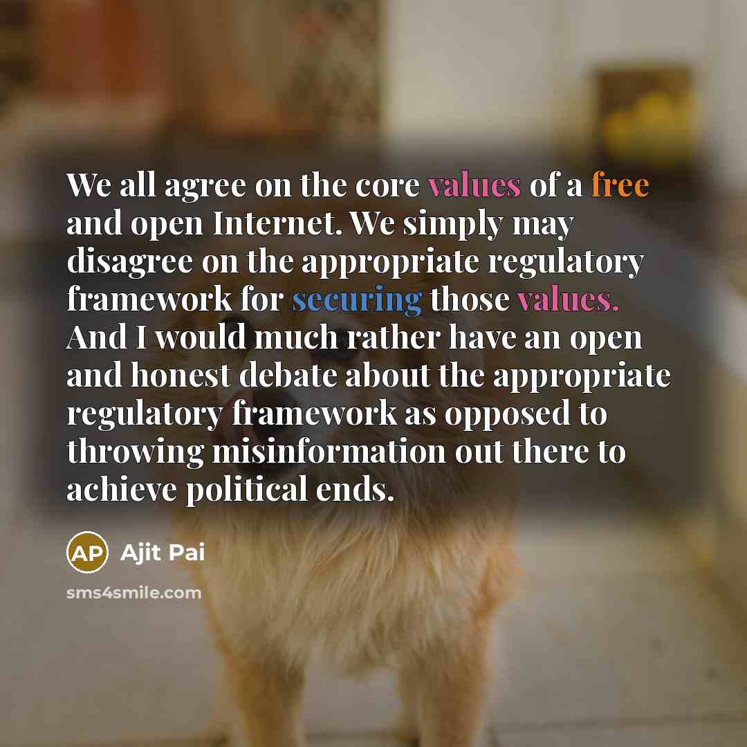 “We all agree on the core values of a free and open Internet. We simply may disagree on the appropriate regulatory framework for securing those values. And I would much rather have an open and honest debate about the appropriate regulatory framework as opposed to throwing misinformation out there…” quote by Ajit Pai