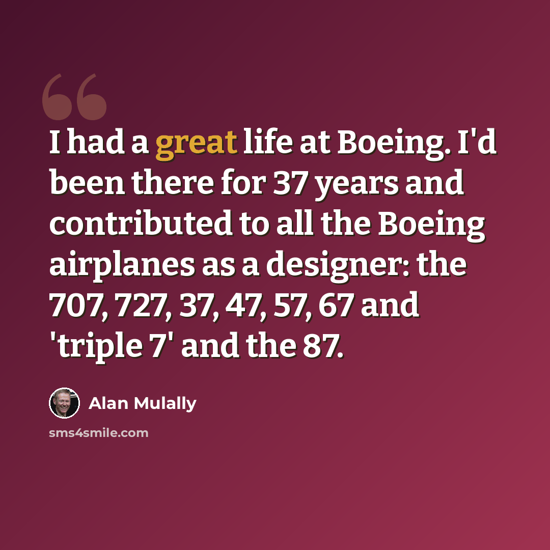 “I had a great life at Boeing. I'd been there for 37 years and contributed to all the Boeing airplanes as a designer: the 707, 727, 37, 47, 57, 67 and 'triple 7' and the 87.” quote by Alan Mulally