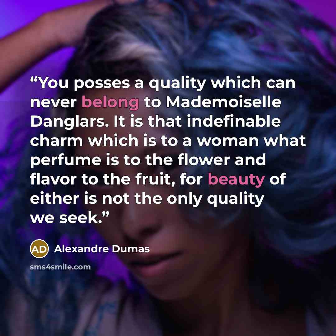 “You posses a quality which can never belong to Mademoiselle Danglars. It is that indefinable charm which is to a woman what perfume is to the flower and flavor to the fruit, for beauty of either is not the only quality we seek.” quote by Alexandre Dumas