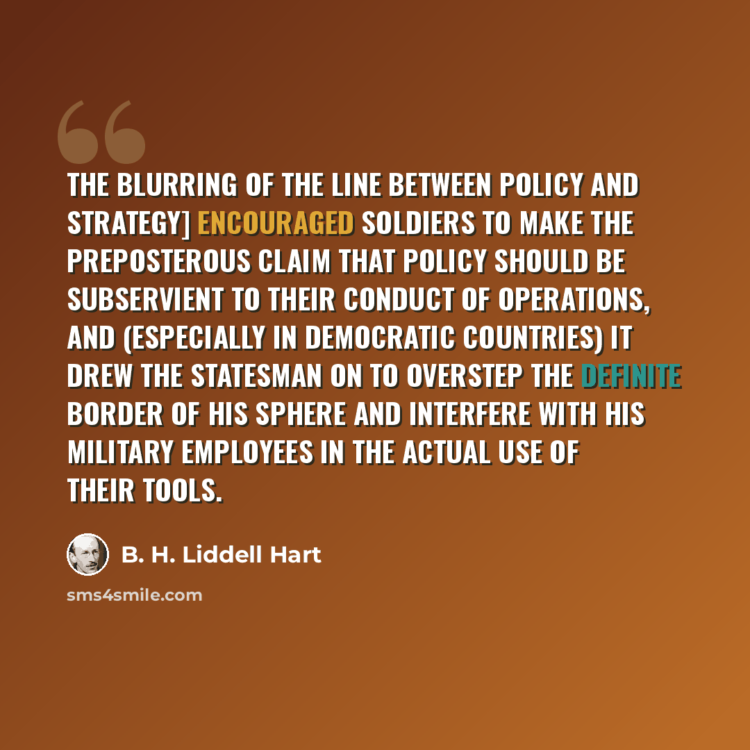 “The blurring of the line between policy and strategy] encouraged soldiers to make the preposterous claim that policy should be subservient to their conduct of operations, and (especially in democratic countries) it drew the statesman on to overstep the definite border of his sphere and interfere…” quote by B. H. Liddell Hart