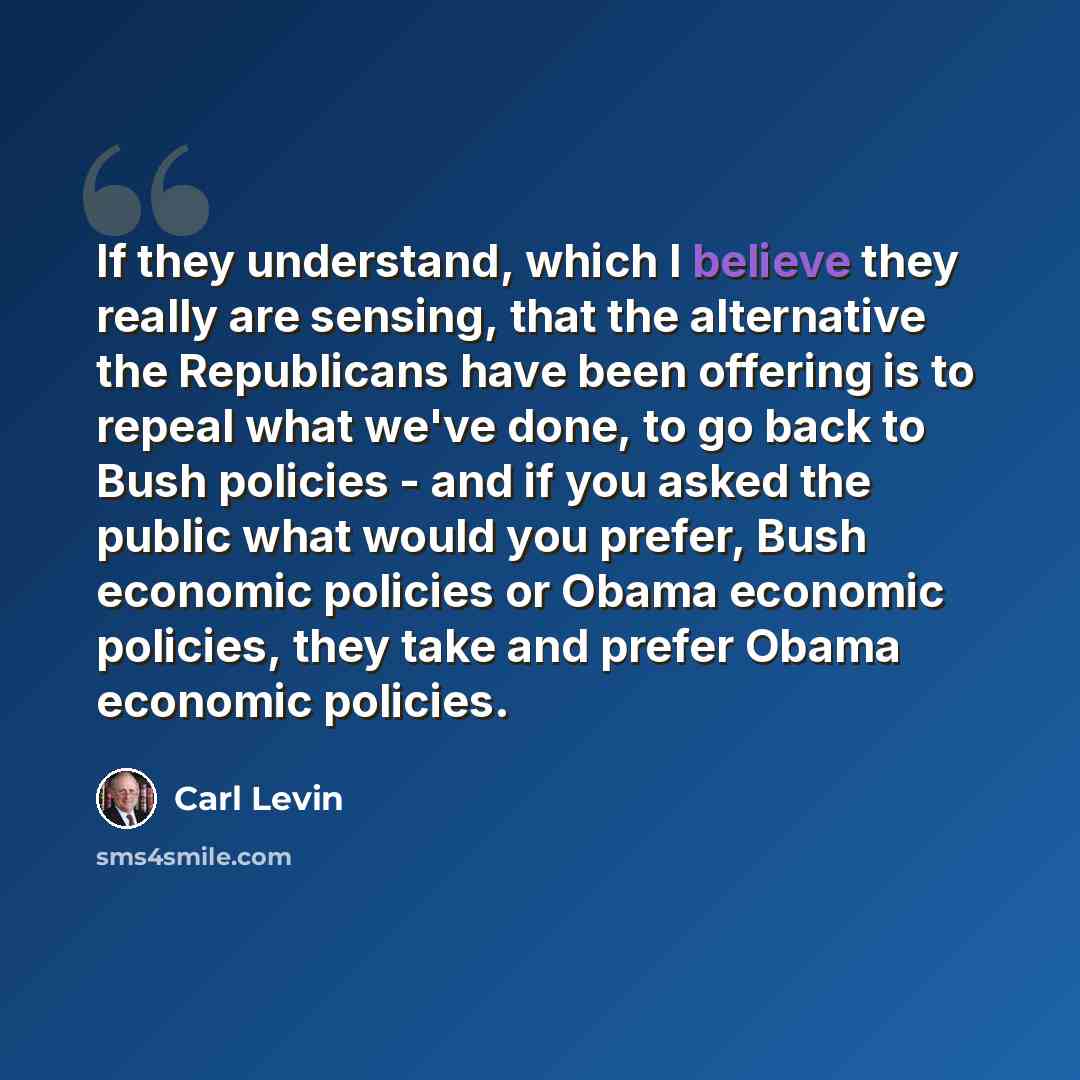 “If they understand, which I believe they really are sensing, that the alternative the Republicans have been offering is to repeal what we've done, to go back to Bush policies - and if you asked the public what would you prefer, Bush economic policies or Obama economic policies, they take and…” quote by Carl Levin