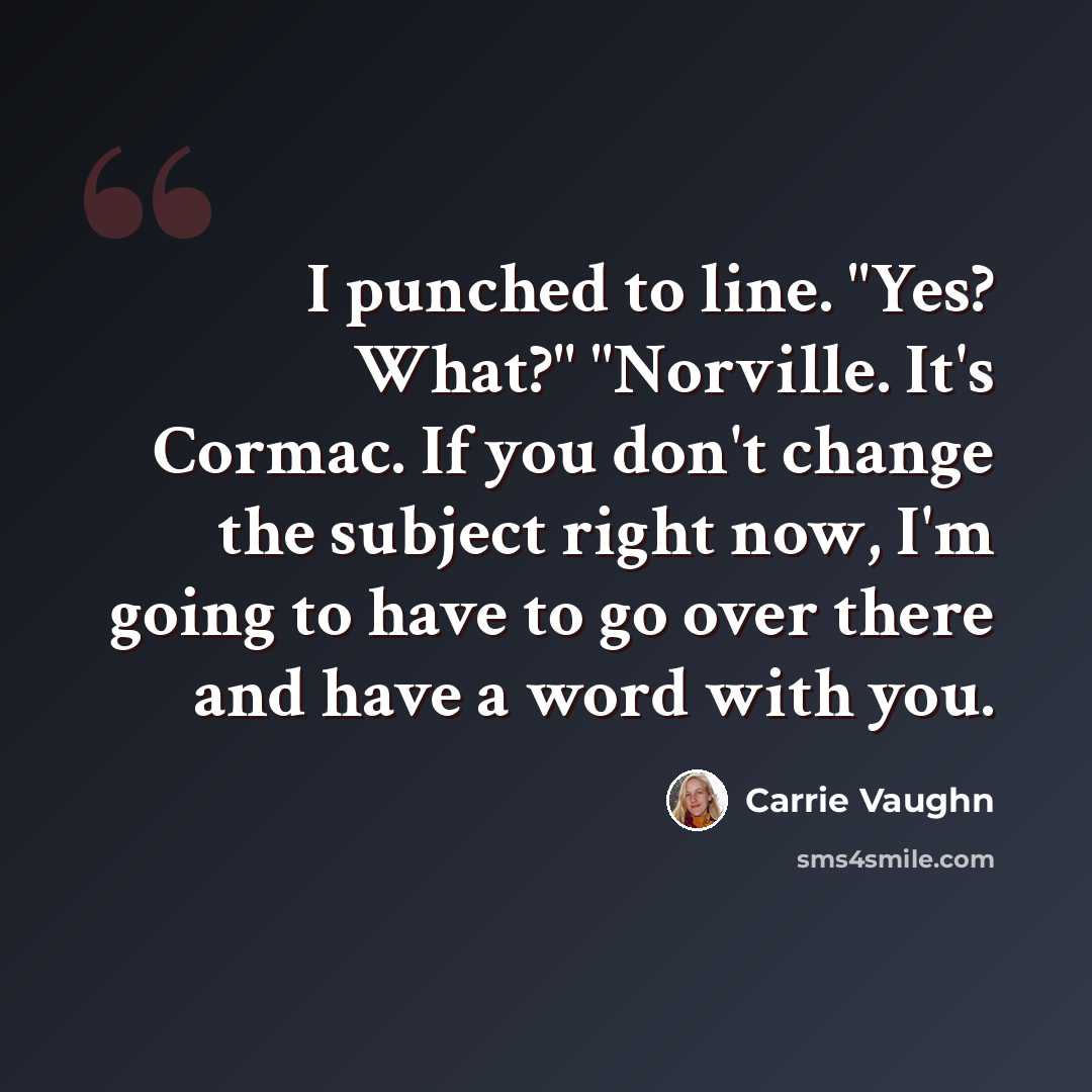 “I punched to line. "Yes? What?" "Norville. It's Cormac. If you don't change the subject right now, I'm going to have to go over there and have a word with you.” quote by Carrie Vaughn