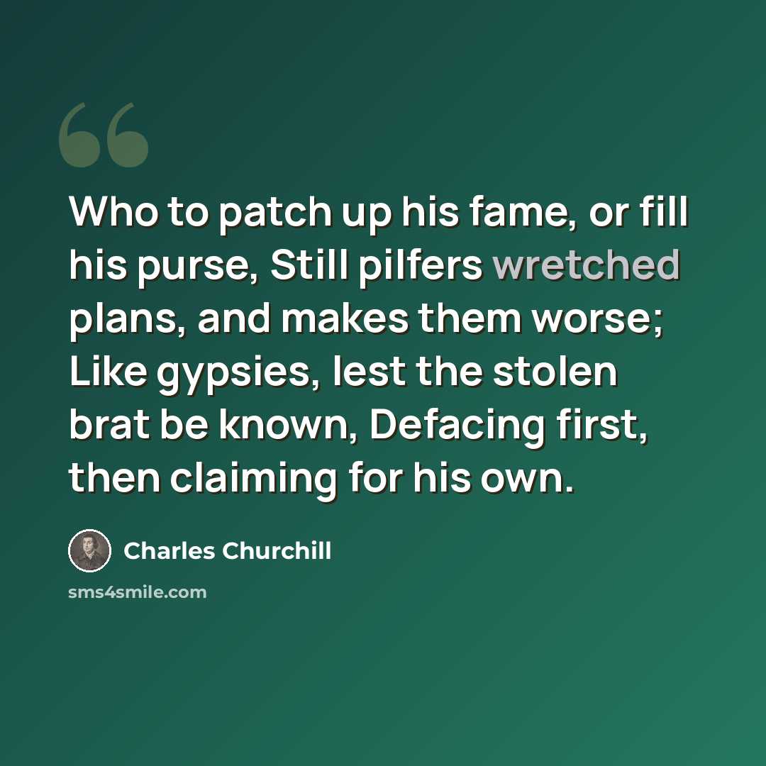 “Who to patch up his fame, or fill his purse, Still pilfers wretched plans, and makes them worse; Like gypsies, lest the stolen brat be known, Defacing first, then claiming for his own.” quote by Charles Churchill