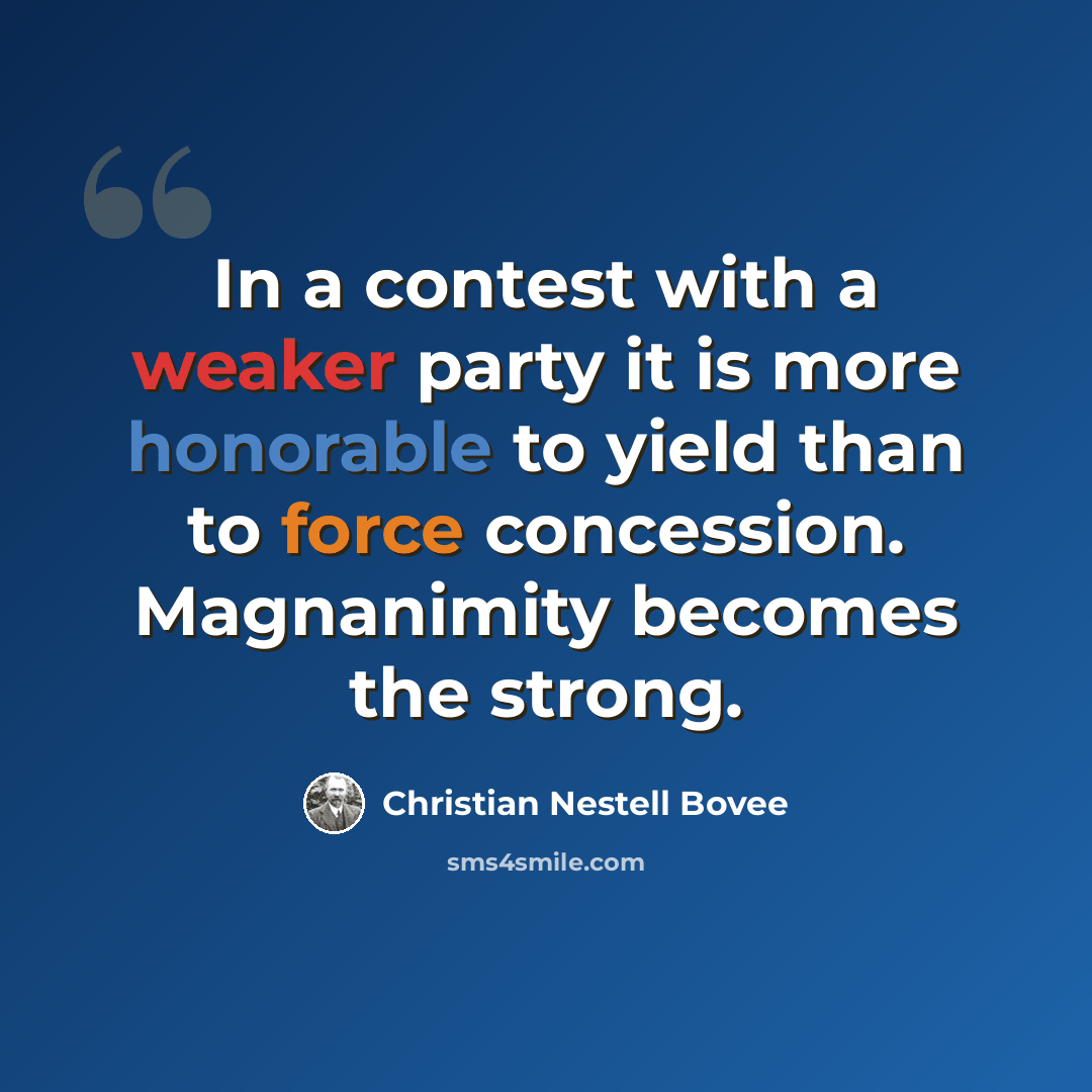 “In a contest with a weaker party it is more honorable to yield than to force concession. Magnanimity becomes the strong.” quote by Christian Nestell Bovee