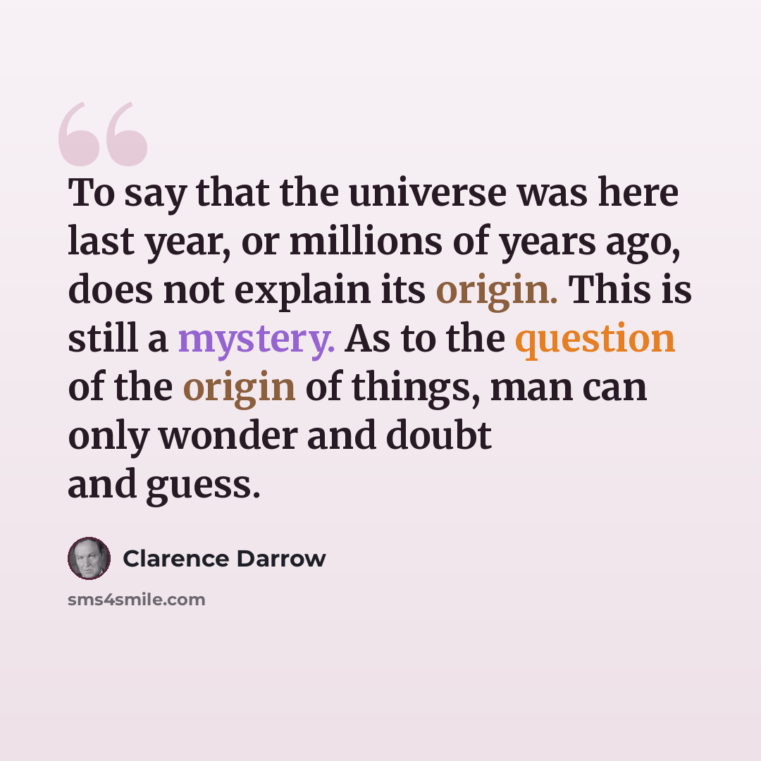 “To say that the universe was here last year, or millions of years ago, does not explain its origin. This is still a mystery. As to the question of the origin of things, man can only wonder and doubt and guess.” quote by Clarence Darrow