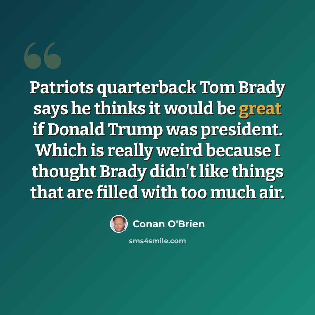 “Patriots quarterback Tom Brady says he thinks it would be great if Donald Trump was president. Which is really weird because I thought Brady didn't like things that are filled with too much air.” quote by Conan O'Brien