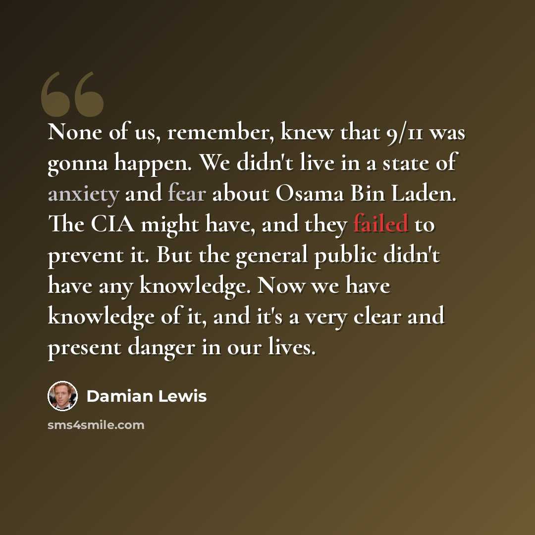 “None of us, remember, knew that 9/11 was gonna happen. We didn't live in a state of anxiety and fear about Osama Bin Laden. The CIA might have, and they failed to prevent it. But the general public didn't have any knowledge. Now we have knowledge of it, and it's a very clear and present danger in…” quote by Damian Lewis