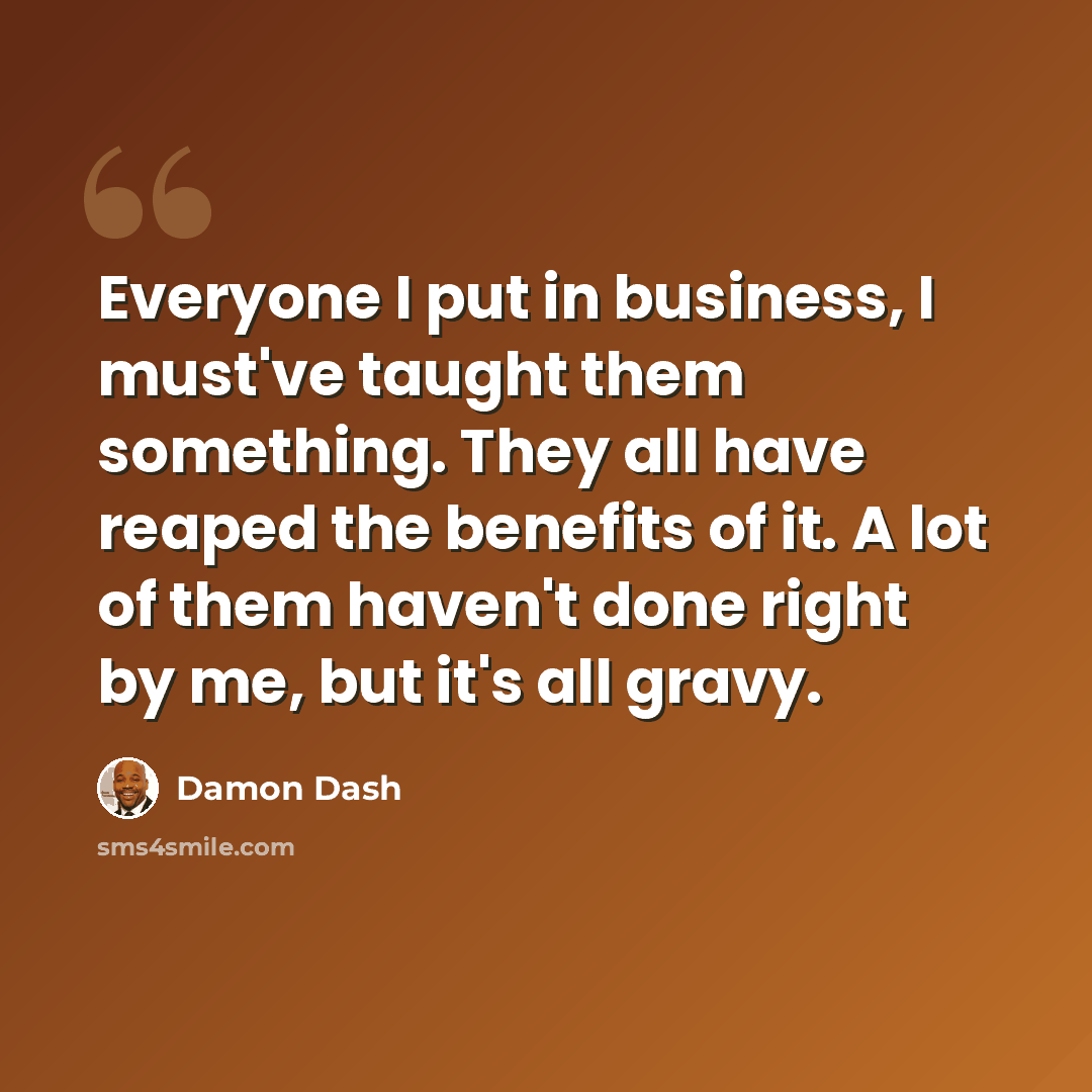 “Everyone I put in business, I must've taught them something. They all have reaped the benefits of it. A lot of them haven't done right by me, but it's all gravy.” quote by Damon Dash