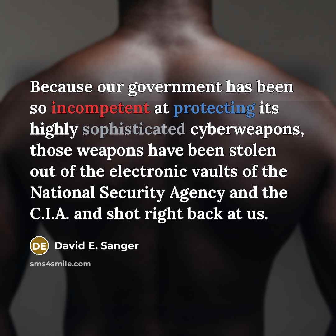 “Because our government has been so incompetent at protecting its highly sophisticated cyberweapons, those weapons have been stolen out of the electronic vaults of the National Security Agency and the C.I.A. and shot right back at us.” quote by David E. Sanger