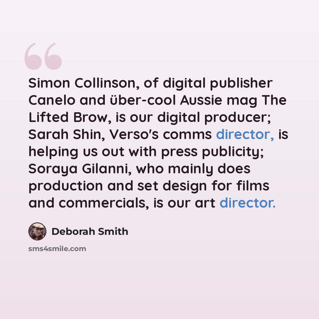 “Simon Collinson, of digital publisher Canelo and über-cool Aussie mag The Lifted Brow, is our digital producer; Sarah Shin, Verso's comms director, is helping us out with press publicity; Soraya Gilanni, who mainly does production and set design for films and commercials, is our art director.” quote by Deborah Smith