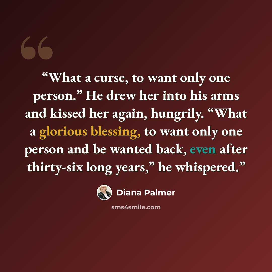 “What a curse, to want only one person.” He drew her into his arms and kissed her again, hungrily. “What a glorious blessing, to want only one person and be wanted back, even after thirty-six long years,” he whispered.” quote by Diana Palmer