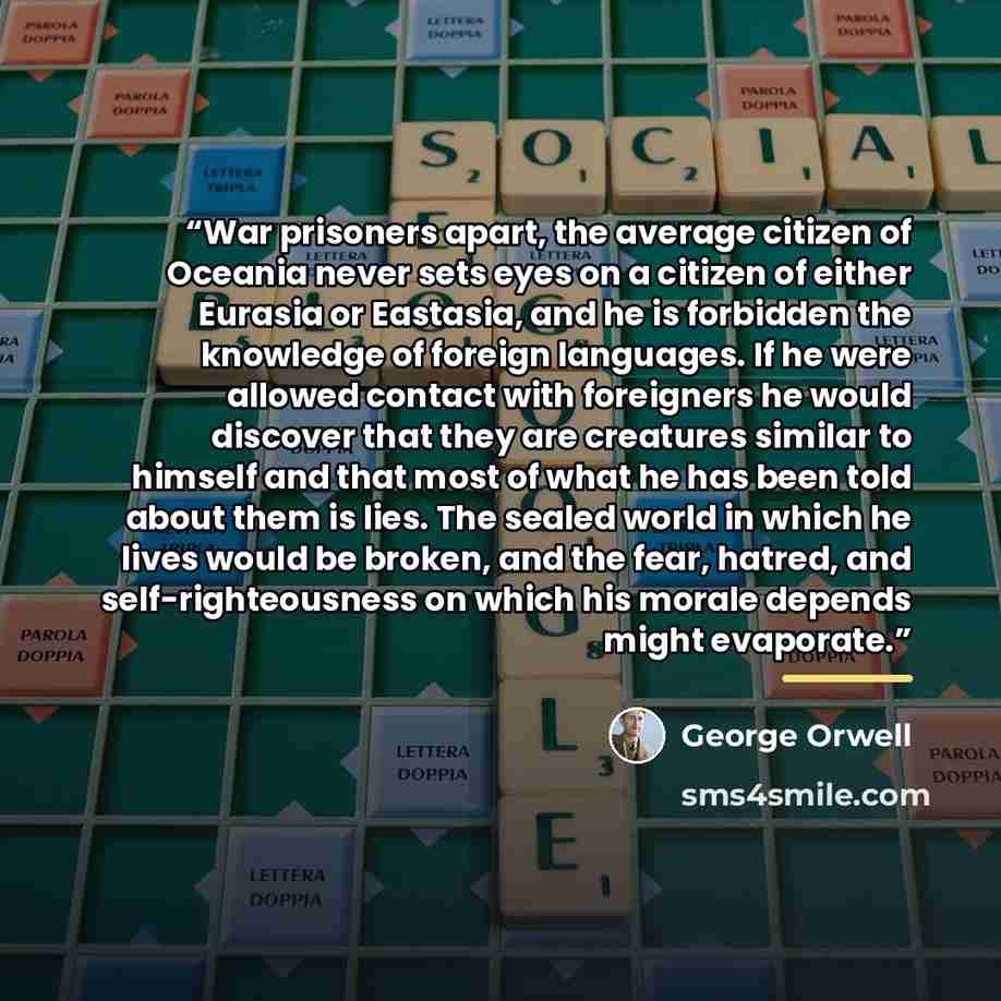 “War prisoners apart, the average citizen of Oceania never sets eyes on a citizen of either Eurasia or Eastasia, and he is forbidden the knowledge of foreign languages. If he were allowed contact with foreigners he would discover that they are creatures similar to himself and that most of what he…” quote by George Orwell