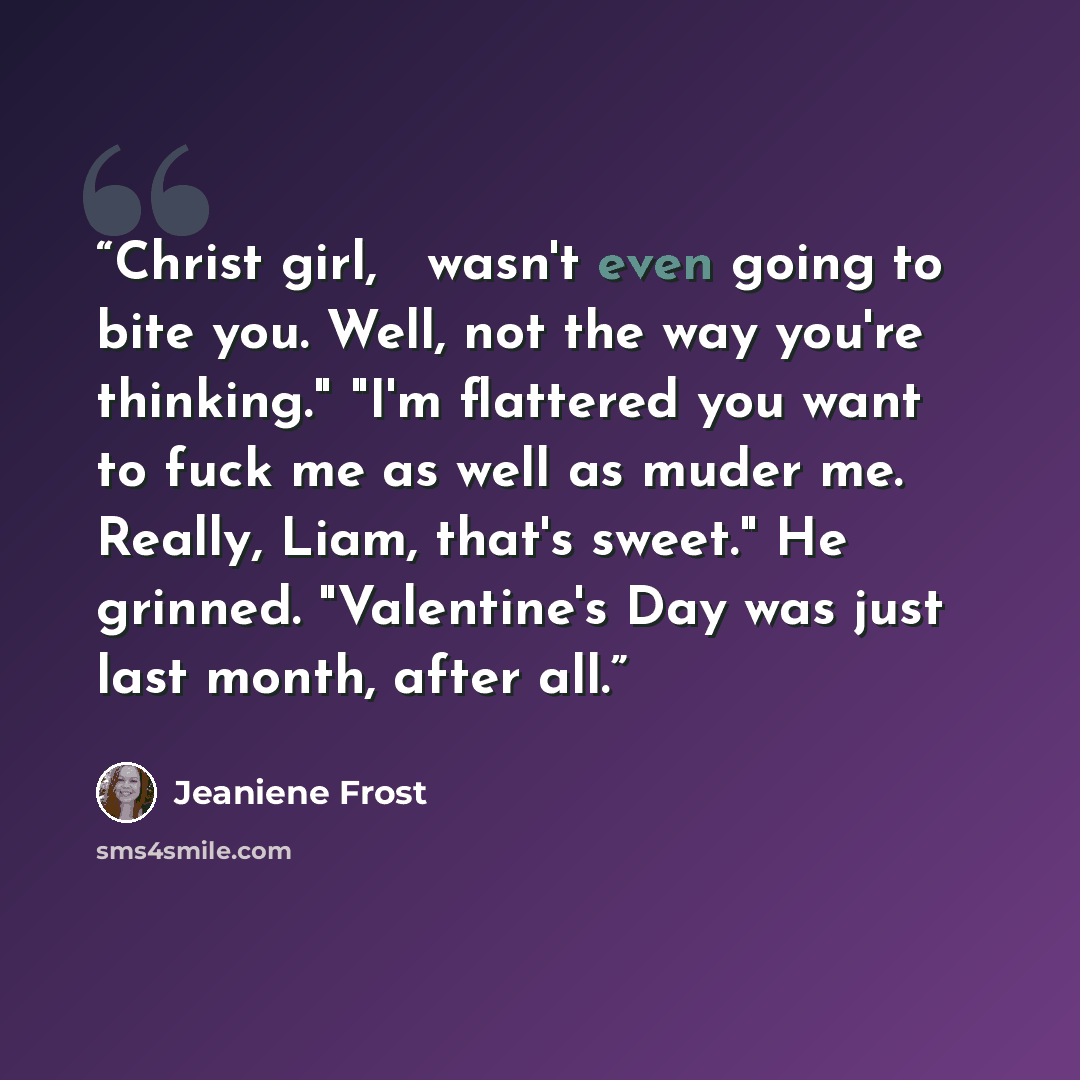 “Christ girl, Ι wasn't even going to bite you. Well, not the way you're thinking." "I'm flattered you want to fuck me as well as muder me. Really, Liam, that's sweet." He grinned. "Valentine's Day was just last month, after all.” quote by Jeaniene Frost