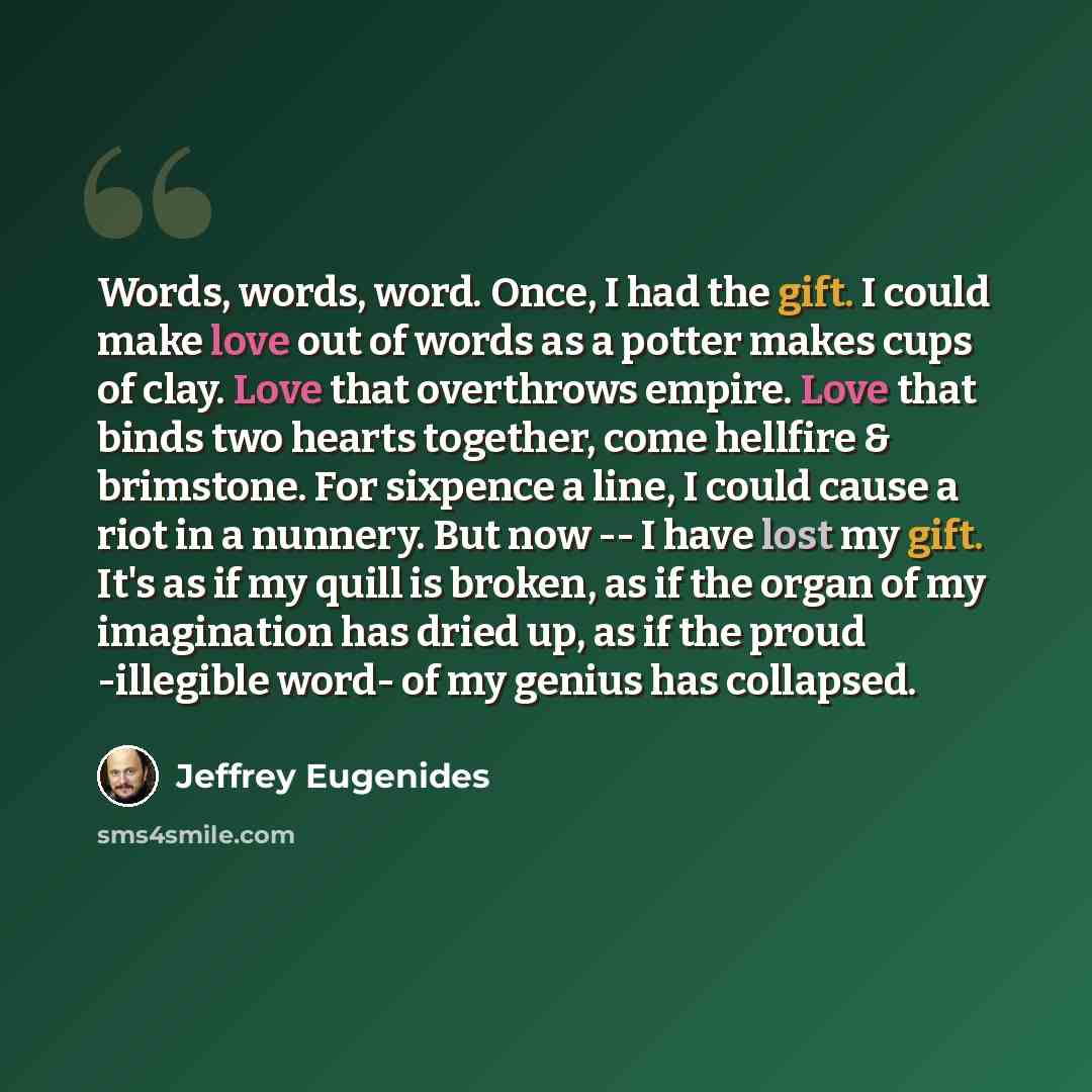 “Words, words, word. Once, I had the gift. I could make love out of words as a potter makes cups of clay. Love that overthrows empire. Love that binds two hearts together, come hellfire & brimstone. For sixpence a line, I could cause a riot in a nunnery. But now -- I have lost my gift. It's as if…” quote by Jeffrey Eugenides